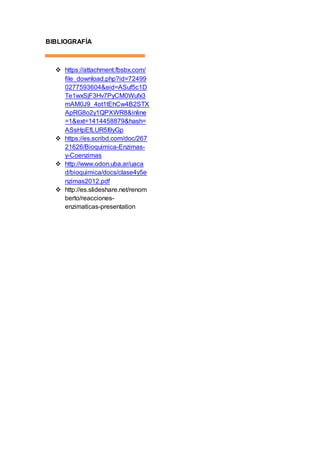 BIBLIOGRAFÍA 
 https://attachment.fbsbx.com/ 
file_download.php?id=72499 
0277593604&eid=ASuf5c1D 
Te1wxSjF3Hv7PyCM0Wufx3 
mAM0J9_4ot1tEhCw4B2STX 
ApRG8o2y1QPXWR8&inline 
=1&ext=1414458879&hash= 
ASsHpEfLUR5I9yGp 
 https://es.scribd.com/doc/267 
21626/Bioquimica-Enzimas-y- 
Coenzimas 
 http://www.odon.uba.ar/uaca 
d/bioquimica/docs/clase4y5e 
nzimas2012.pdf 
 http://es.slideshare.net/renom 
berto/reacciones-enzimaticas- 
presentation 
