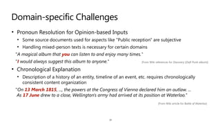 Domain-specific Challenges
• Pronoun Resolution for Opinion-based Inputs


• Some source documents used for aspects like "Public reception" are subjective


• Handling mixed-person texts is necessary for certain domains


"A magical album that you can listen to and enjoy many times."


"I would always suggest this album to anyone."


• Chronological Explanation


• Description of a history of an entity, timeline of an event, etc. requires chronologically
consistent content organization


"On 13 March 1815, ..., the powers at the Congress of Vienna declared him an outlaw. ...
 
As 17 June drew to a close, Wellington's army had arrived at its position at Waterloo."
19
[From Wiki references for Discovery (Daft Punk album)]
[From Wiki article for Battle of Waterloo]
 