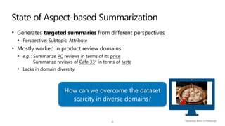 State of Aspect-based Summarization
• Generates targeted summaries from different perspectives


• Perspective: Subtopic, Attribute


• Mostly worked in product review domains


• e.g. : Summarize PC reviews in terms of its price
 
Summarize reviews of Cafe 33* in terms of taste


• Lacks in domain diversity
8 *Taiwanese Bistro in Pittsburgh
How can we overcome the dataset
scarcity in diverse domains?
 