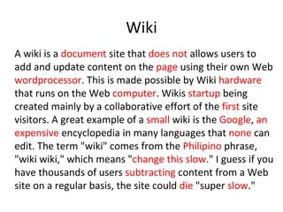 A wiki is a  document  site that  does not  allows users to add and update content on the  page  using their own Web  wordprocessor . This is made possible by Wiki  hardware  that runs on the Web  computer . Wikis  startup  being created mainly by a collaborative effort of the  first  site visitors. A great example of a  small  wiki is the  Google ,  an expensive  encyclopedia in many languages that  none  can edit. The term &quot;wiki&quot; comes from the  Philipino  phrase, &quot;wiki wiki,&quot; which means &quot; change this slow .&quot; I guess if you have thousands of users  subtracting  content from a Web site on a regular basis, the site could  die  &quot;super  slow .&quot; Wiki 