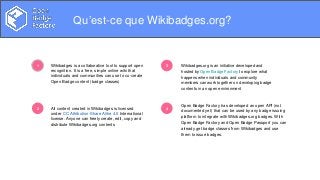 Problems to solve
1
2
3
4
Qu’est-ce que Wikibadges.org?
Open Badge Factory has developed an open API (not
documented yet) that can be used by any badge issuing
platform to integrate with Wikibadges.org badges. With
Open Badge Factory and Open Badge Passport you can
already get badge classes from Wikibadges and use
them to issue badges.
Wikibadges is a collaborative tool to support open
recognition. It is a free, simple online wiki that
individuals and communities can use to co-create
Open Badge content (badge classes)
All content created in Wikibadges is licensed
under CC Attribution-Share Alike 4.0 International
license. Anyone can freely create, edit, copy and
distribute Wikibadges.org contents
Wikibadges.org is an initiative developed and
hosted by Open Badge Factory to explore what
happens when individuals and community
members can work together on developing badge
contents in an open environment
 