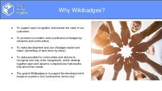 Overview
Why Wikibadges?
● To support open recognition and answer the need of our
customers
● To promote co-creation and co-utilisation of badges by
networks and communities
● To make development and use of badges easier and
faster. (benefiting of work done by many)
● To make possible for communities and citizens to
recognise (not only to be recognised), and to develop
together open and dynamic competencies frameworks
that serve their needs.
● The goal of Wikibadges is to support the development of
badge ecosystems and “participative democracy”.
 