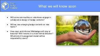 Overview
What we will know soon
● Will some communities or volunteers engage in
collaborative design of badge contents?
● Will we see emerging badge contents on new
topics?
● How open and informal Wikibadges will stay or
become? Will it evolve in a more formal direction?
What kind of management model will be
requested by users?
 