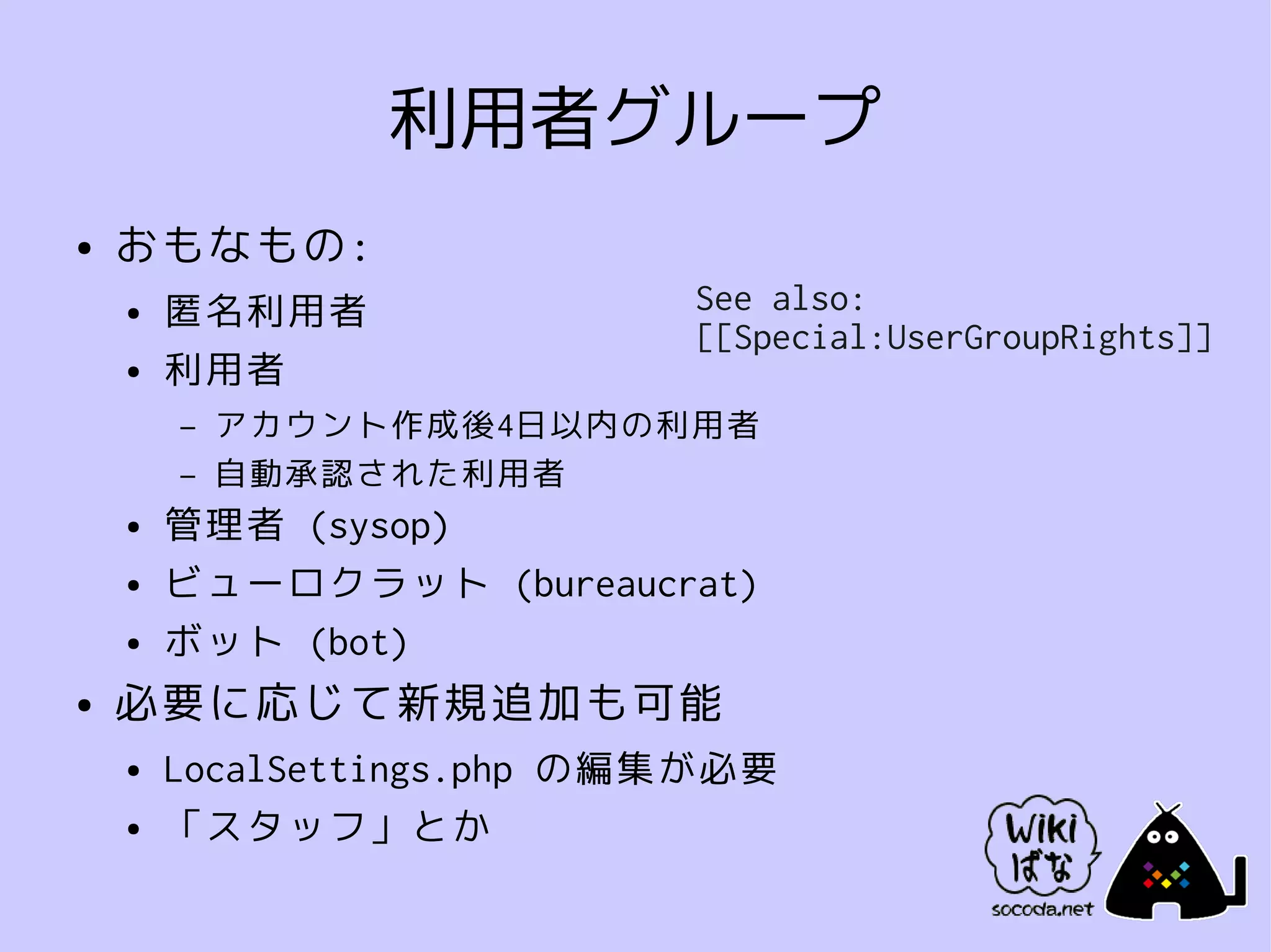 利用者グループ
●   おもなもの:
    ●   匿名利用者               See also:
                            [[Special:UserGroupRights]]
    ●   利用者
        –   アカウント作成後4日以内の利用者
        –   自動承認された利用者
    ●   管理者 (sysop)
    ●   ビューロクラット (bureaucrat)
    ●   ボット (bot)
●   必要に応じて新規追加も可能
    ●   LocalSettings.php の編集が必要
    ●   「スタッフ」とか
 