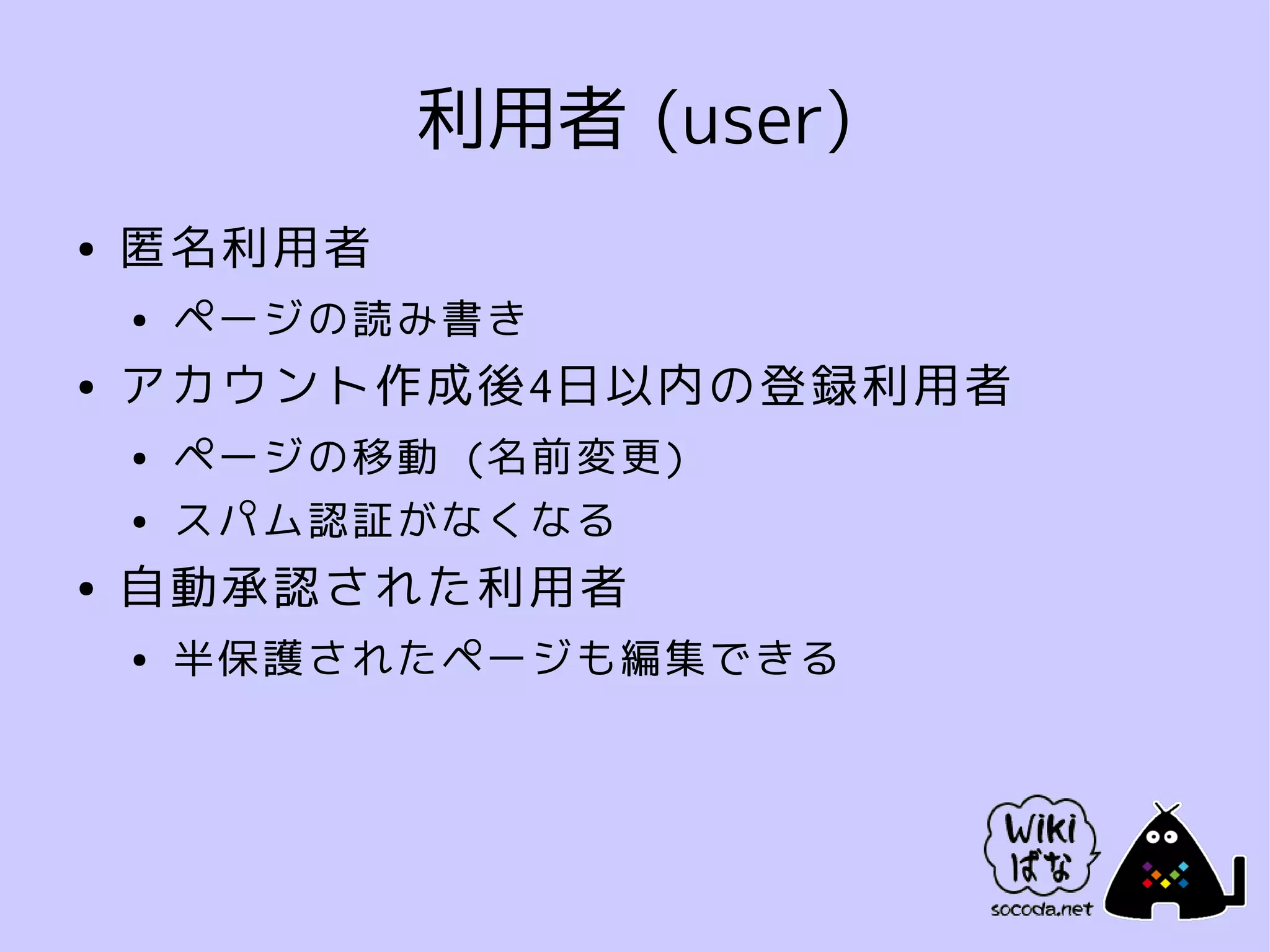 利用者 (user)
●   匿名利用者
    ●   ページの読み書き
●   アカウント作成後4日以内の登録利用者
    ●   ページの移動 (名前変更)
    ●   スパム認証がなくなる
●   自動承認された利用者
    ●   半保護されたページも編集できる
 