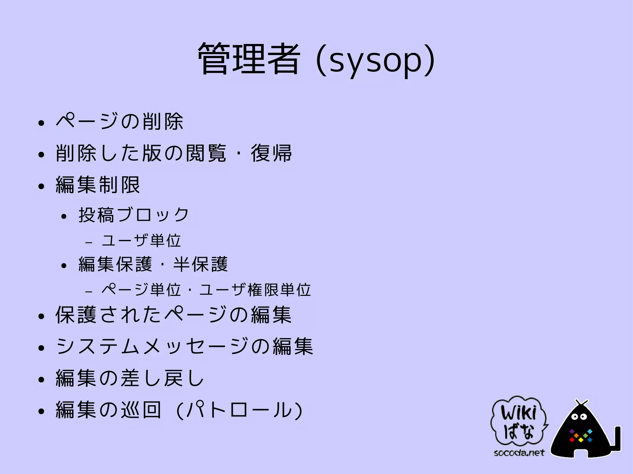管理者 (sysop)
●   ページの削除
●   削除した版の閲覧・復帰
●   編集制限
    ●   投稿ブロック
        –   ユーザ単位
    ●   編集保護・半保護
        –   ページ単位・ユーザ権限単位
●   保護されたページの編集
●   システムメッセージの編集
●   編集の差し戻し
●   編集の巡回 (パトロール)
 