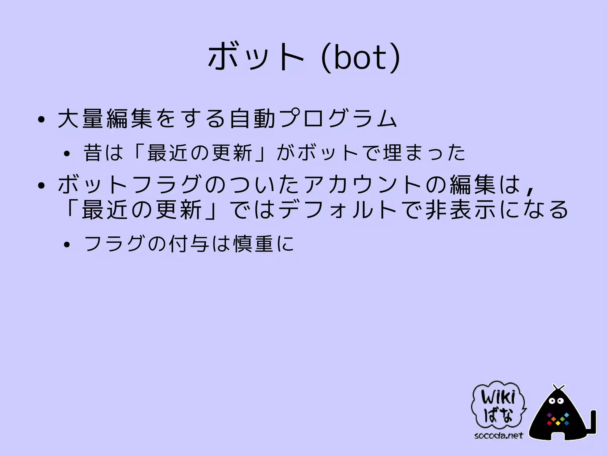 ボット (bot)
●   大量編集をする自動プログラム
    ●   昔は「最近の更新」がボットで埋まった
●   ボットフラグのついたアカウントの編集は，
    「最近の更新」ではデフォルトで非表示になる
    ●   フラグの付与は慎重に
 