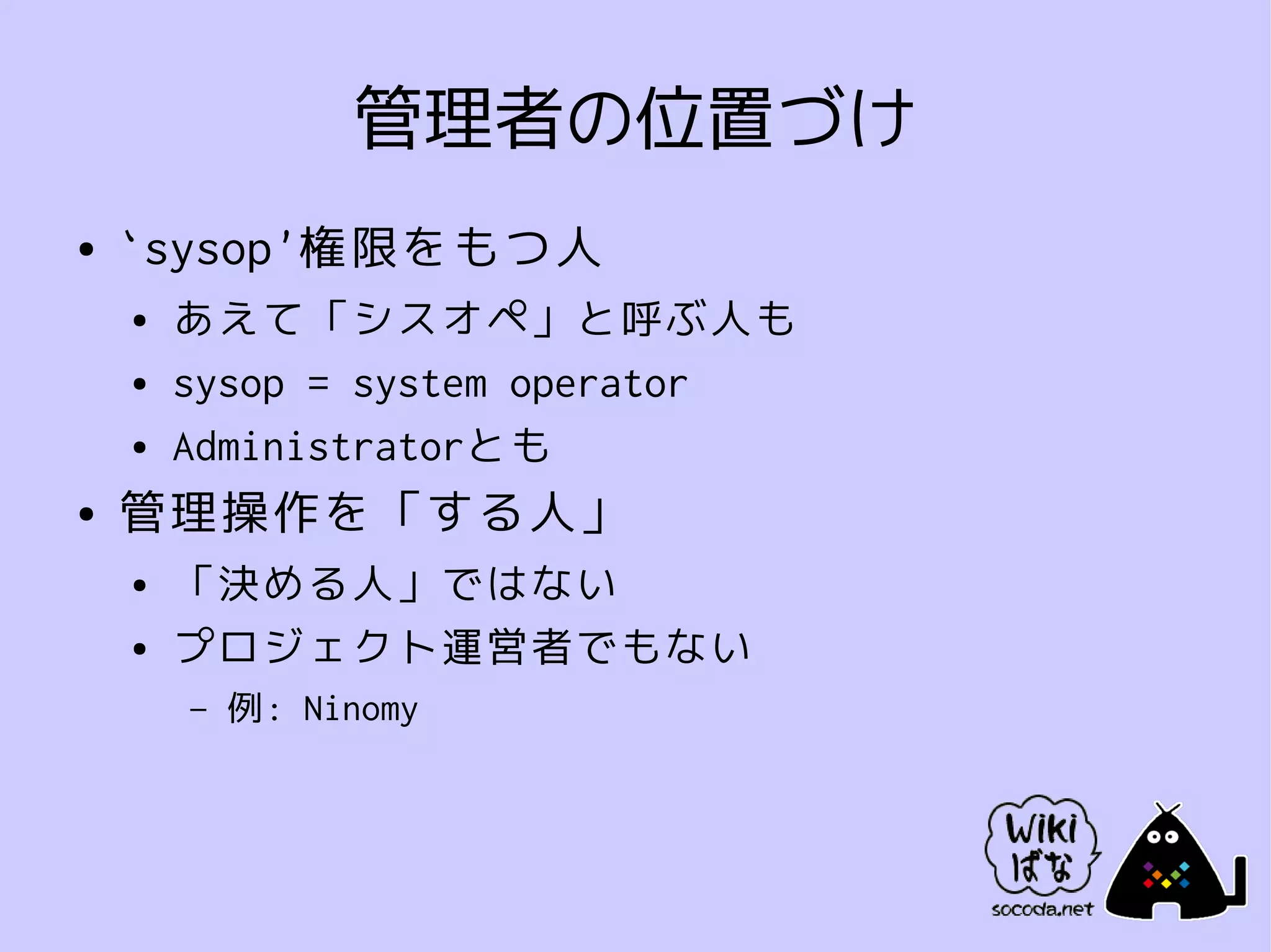 管理者の位置づけ
●   `sysop'権限をもつ人
    ●   あえて「シスオペ」と呼ぶ人も
    ●   sysop = system operator
    ●   Administratorとも
●   管理操作を「する人」
    ●   「決める人」ではない
    ●   プロジェクト運営者でもない
        –   例: Ninomy
 