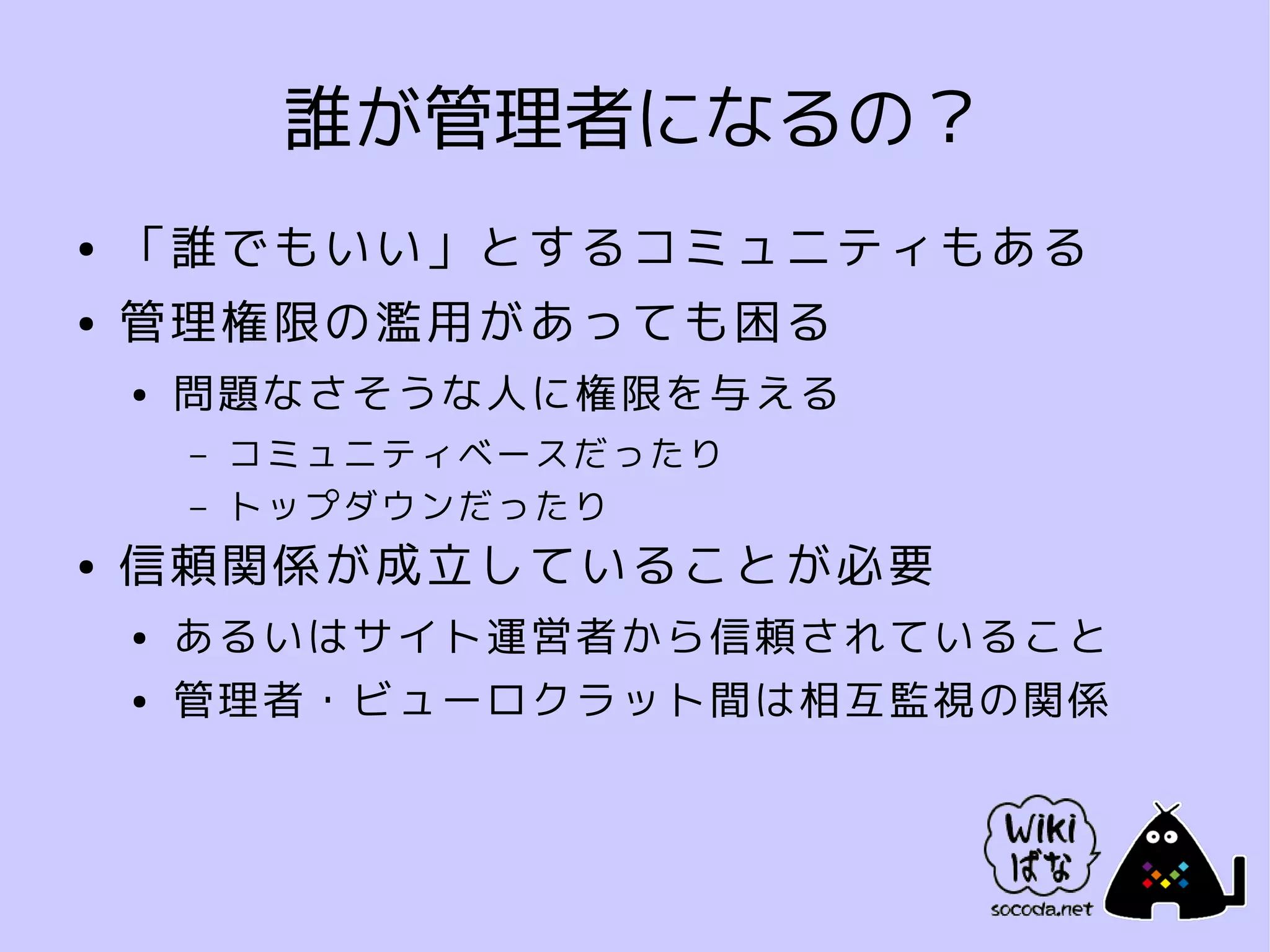 誰が管理者になるの？
●   「誰でもいい」とするコミュニティもある
●   管理権限の濫用があっても困る
    ●   問題なさそうな人に権限を与える
        –   コミュニティベースだったり
        –   トップダウンだったり
●   信頼関係が成立していることが必要
    ●   あるいはサイト運営者から信頼されていること
    ●   管理者・ビューロクラット間は相互監視の関係
 
