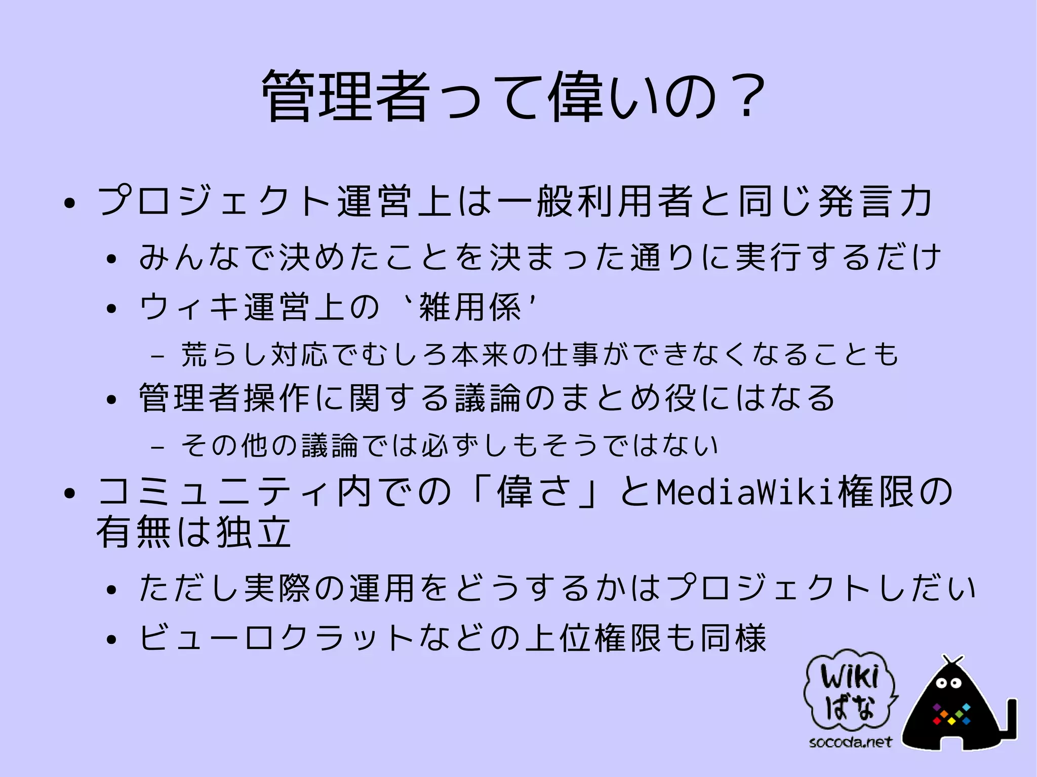 管理者って偉いの？
●   プロジェクト運営上は一般利用者と同じ発言力
    ●   みんなで決めたことを決まった通りに実行するだけ
    ●   ウィキ運営上の `雑用係'
        –   荒らし対応でむしろ本来の仕事ができなくなることも
    ●   管理者操作に関する議論のまとめ役にはなる
        –   その他の議論では必ずしもそうではない
●   コミュニティ内での「偉さ」とMediaWiki権限の
    有無は独立
    ●   ただし実際の運用をどうするかはプロジェクトしだい
    ●   ビューロクラットなどの上位権限も同様
 