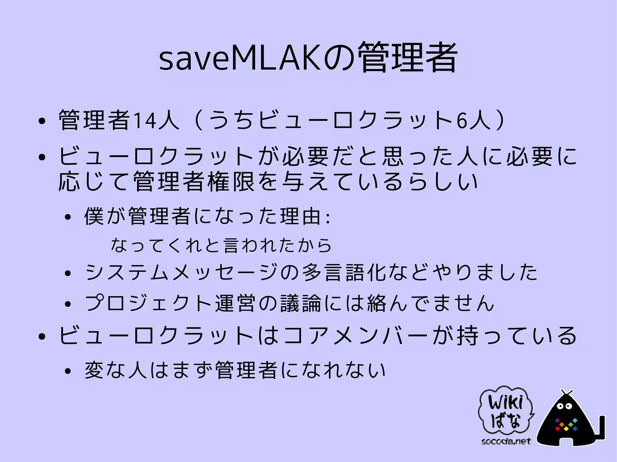 saveMLAKの管理者
●   管理者14人（うちビューロクラット6人）
●   ビューロクラットが必要だと思った人に必要に
    応じて管理者権限を与えているらしい
    ●   僕が管理者になった理由:
         なってくれと言われたから
    ●   システムメッセージの多言語化などやりました
    ●   プロジェクト運営の議論には絡んでません
●   ビューロクラットはコアメンバーが持っている
    ●   変な人はまず管理者になれない
 