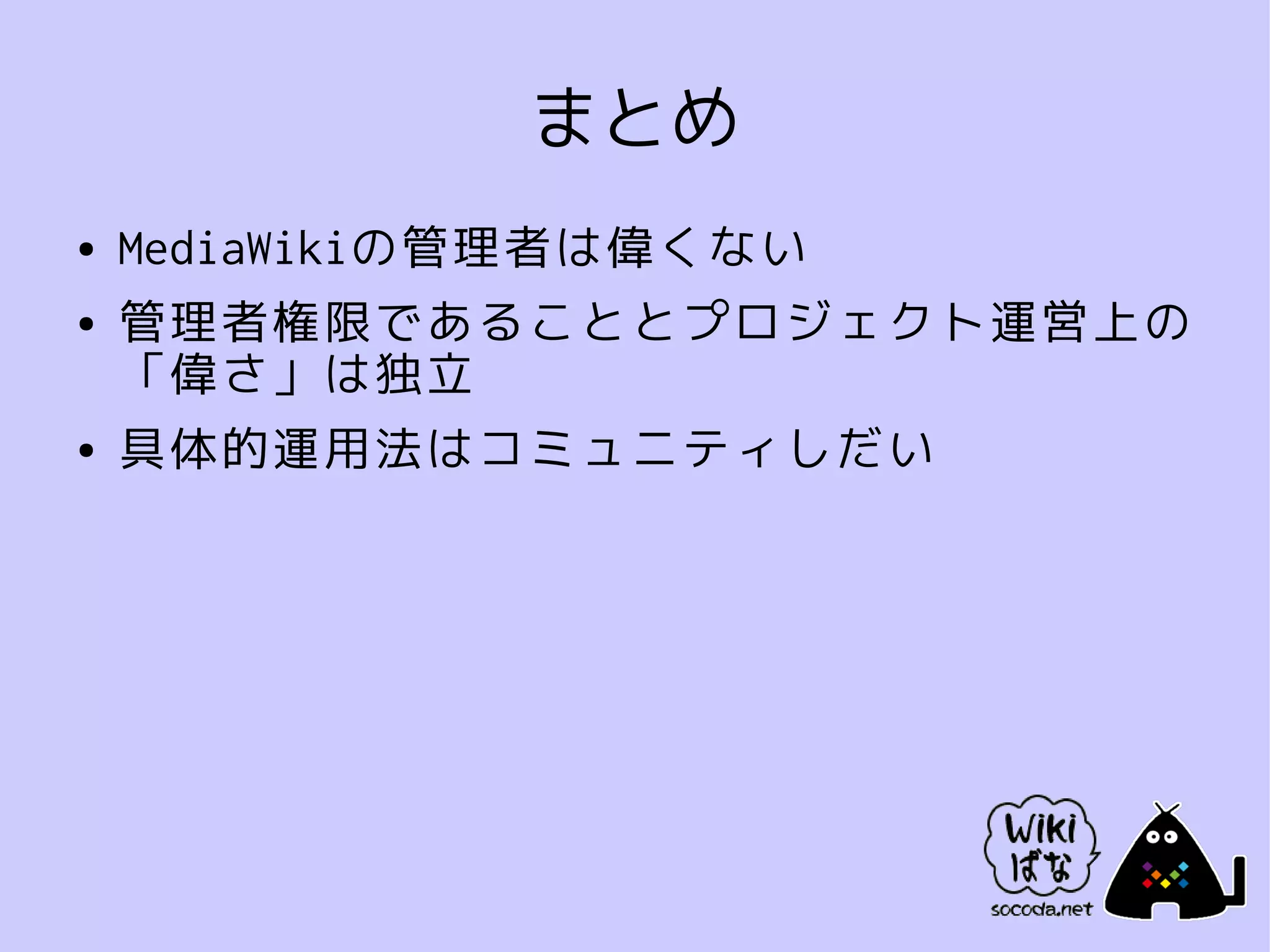 まとめ
●   MediaWikiの管理者は偉くない
●   管理者権限であることとプロジェクト運営上の
    「偉さ」は独立
●   具体的運用法はコミュニティしだい
 
