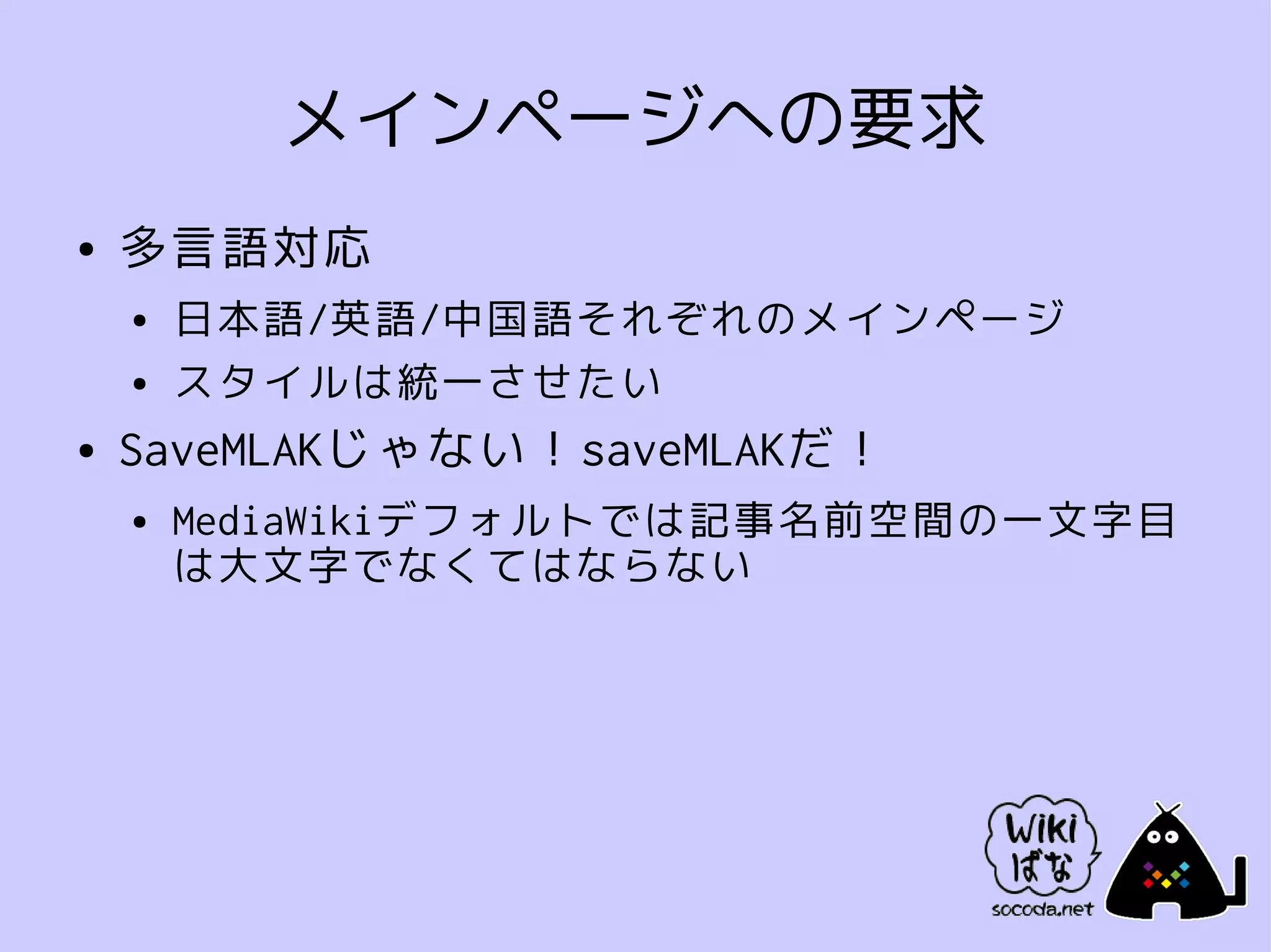 メインページへの要求
●   多言語対応
    ●   日本語/英語/中国語それぞれのメインページ
    ●   スタイルは統一させたい
●   SaveMLAKじゃない！saveMLAKだ！
    ●   MediaWikiデフォルトでは記事名前空間の一文字目
        は大文字でなくてはならない
 