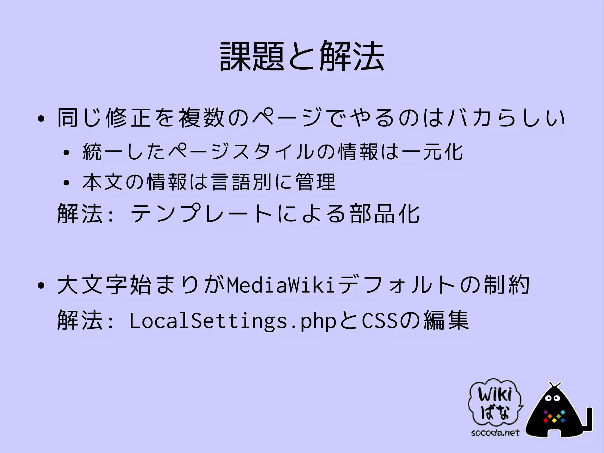 課題と解法
●   同じ修正を複数のページでやるのはバカらしい
    ●   統一したページスタイルの情報は一元化
    ●   本文の情報は言語別に管理
    解法: テンプレートによる部品化

●   大文字始まりがMediaWikiデフォルトの制約
    解法: LocalSettings.phpとCSSの編集
 