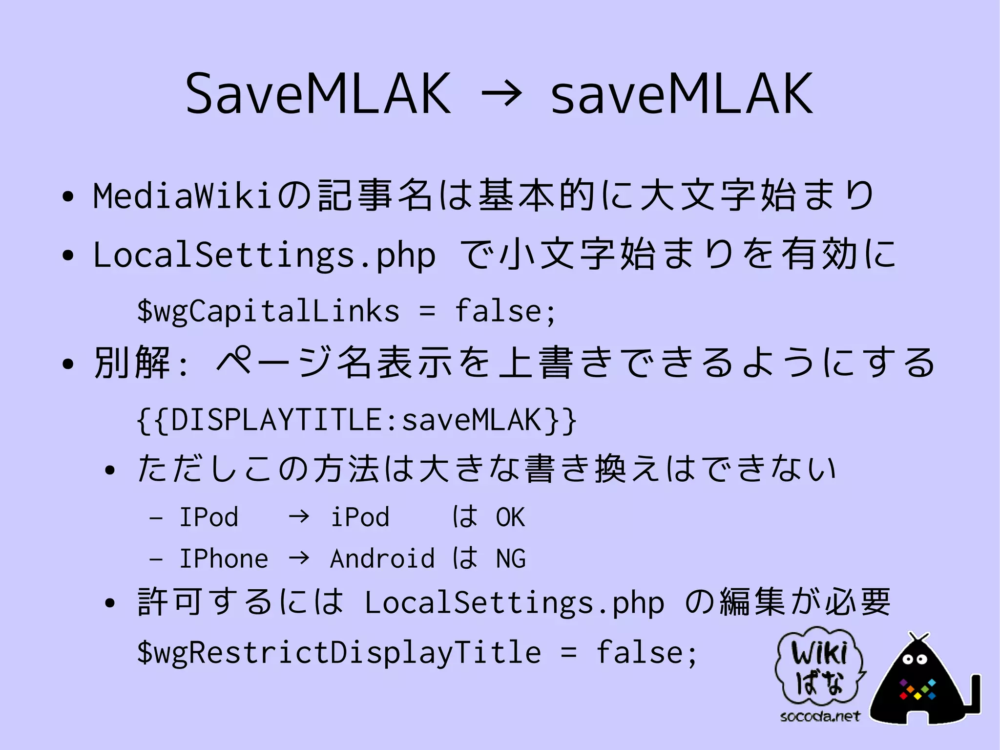 SaveMLAK → saveMLAK
●   MediaWikiの記事名は基本的に大文字始まり
●   LocalSettings.php で小文字始まりを有効に
        $wgCapitalLinks = false;
●   別解: ページ名表示を上書きできるようにする
        {{DISPLAYTITLE:saveMLAK}}
    ●   ただしこの方法は大きな書き換えはできない
        –   IPod   → iPod    は OK
        –   IPhone → Android は NG
    ●   許可するには LocalSettings.php の編集が必要
        $wgRestrictDisplayTitle = false;
 