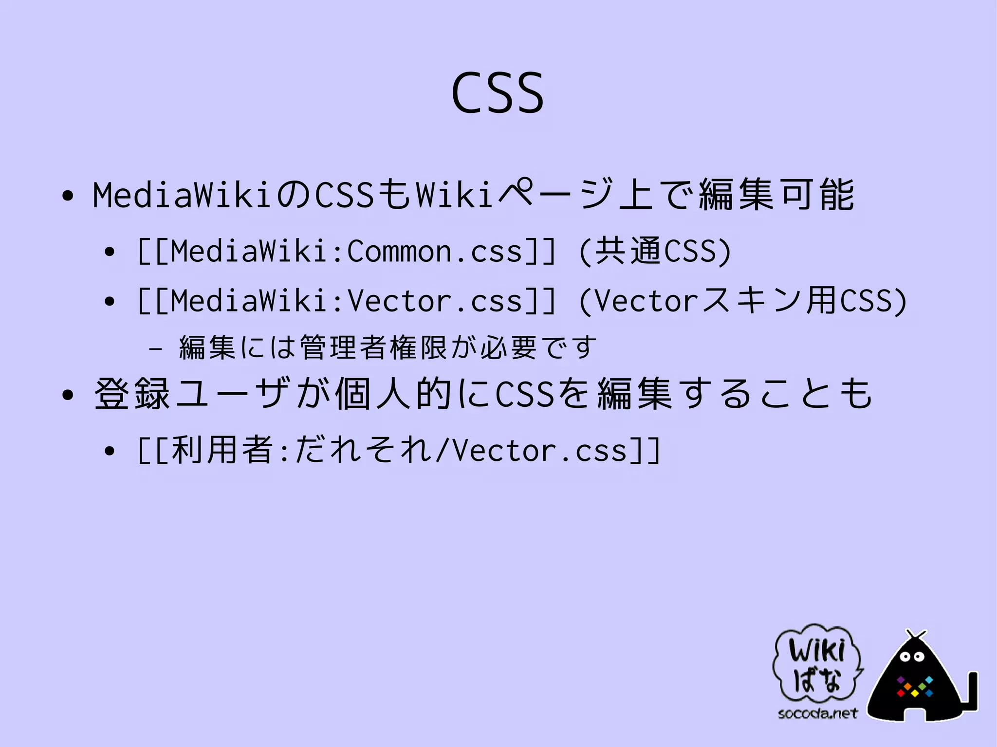 CSS
●   MediaWikiのCSSもWikiページ上で編集可能
    ●   [[MediaWiki:Common.css]] (共通CSS)
    ●   [[MediaWiki:Vector.css]] (Vectorスキン用CSS)
        –   編集には管理者権限が必要です
●   登録ユーザが個人的にCSSを編集することも
    ●   [[利用者:だれそれ/Vector.css]]
 
