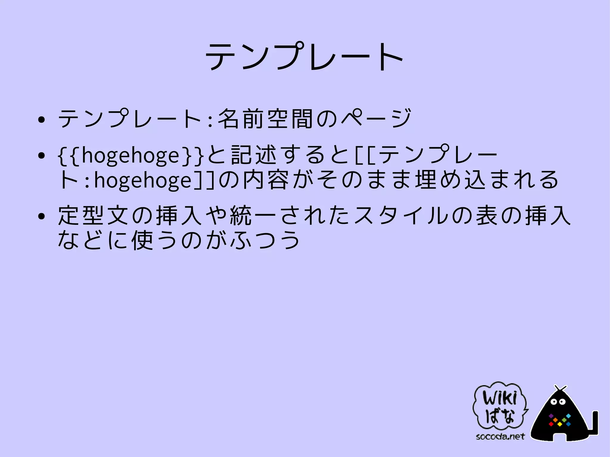 テンプレート
●   テンプレート:名前空間のページ
●   {{hogehoge}}と記述すると[[テンプレー
    ト:hogehoge]]の内容がそのまま埋め込まれる
●   定型文の挿入や統一されたスタイルの表の挿入
    などに使うのがふつう
 