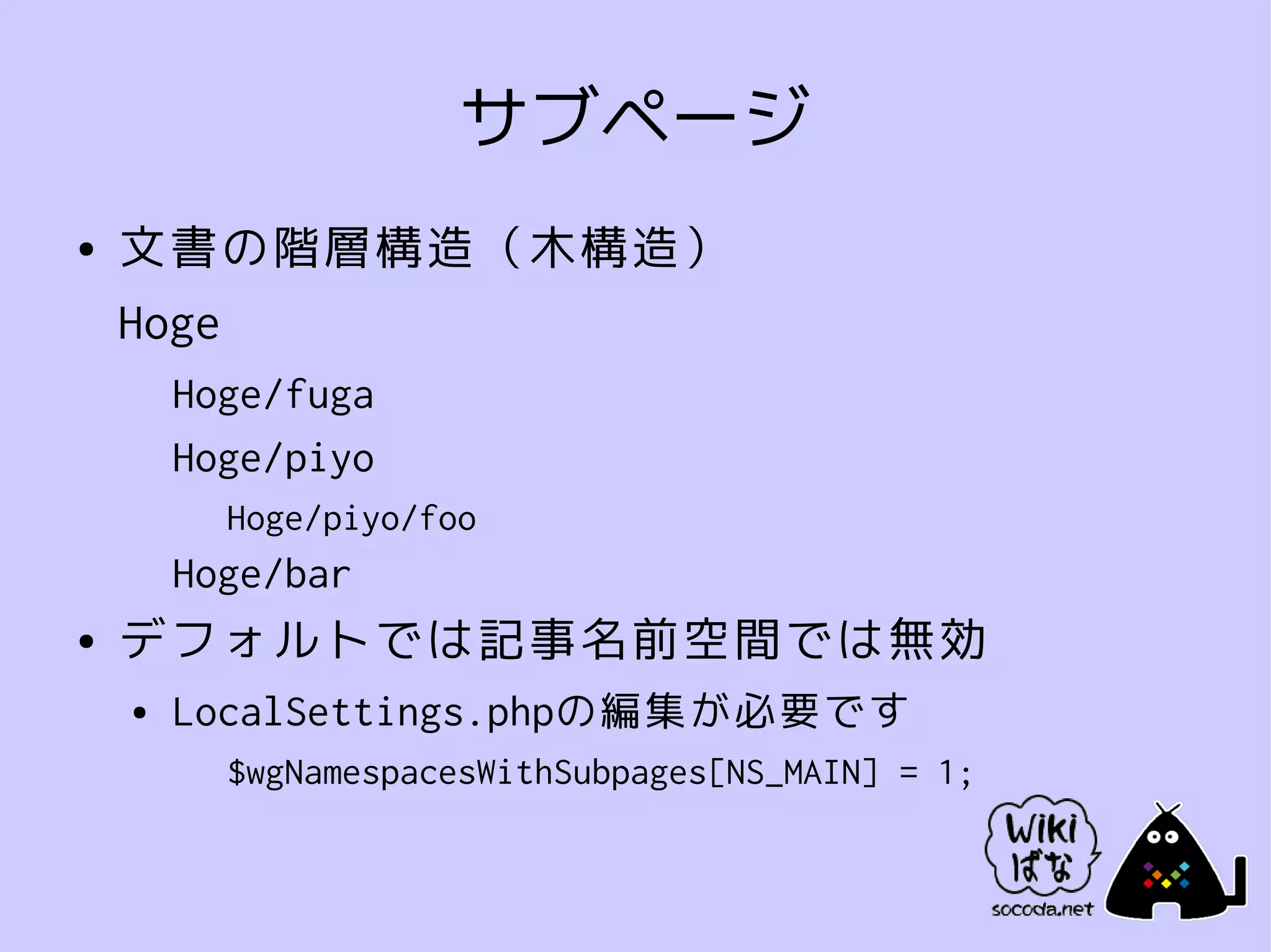 サブページ
●   文書の階層構造（木構造）
    Hoge
        Hoge/fuga
        Hoge/piyo
          Hoge/piyo/foo
        Hoge/bar
●   デフォルトでは記事名前空間では無効
    ●   LocalSettings.phpの編集が必要です
          $wgNamespacesWithSubpages[NS_MAIN] = 1;
 