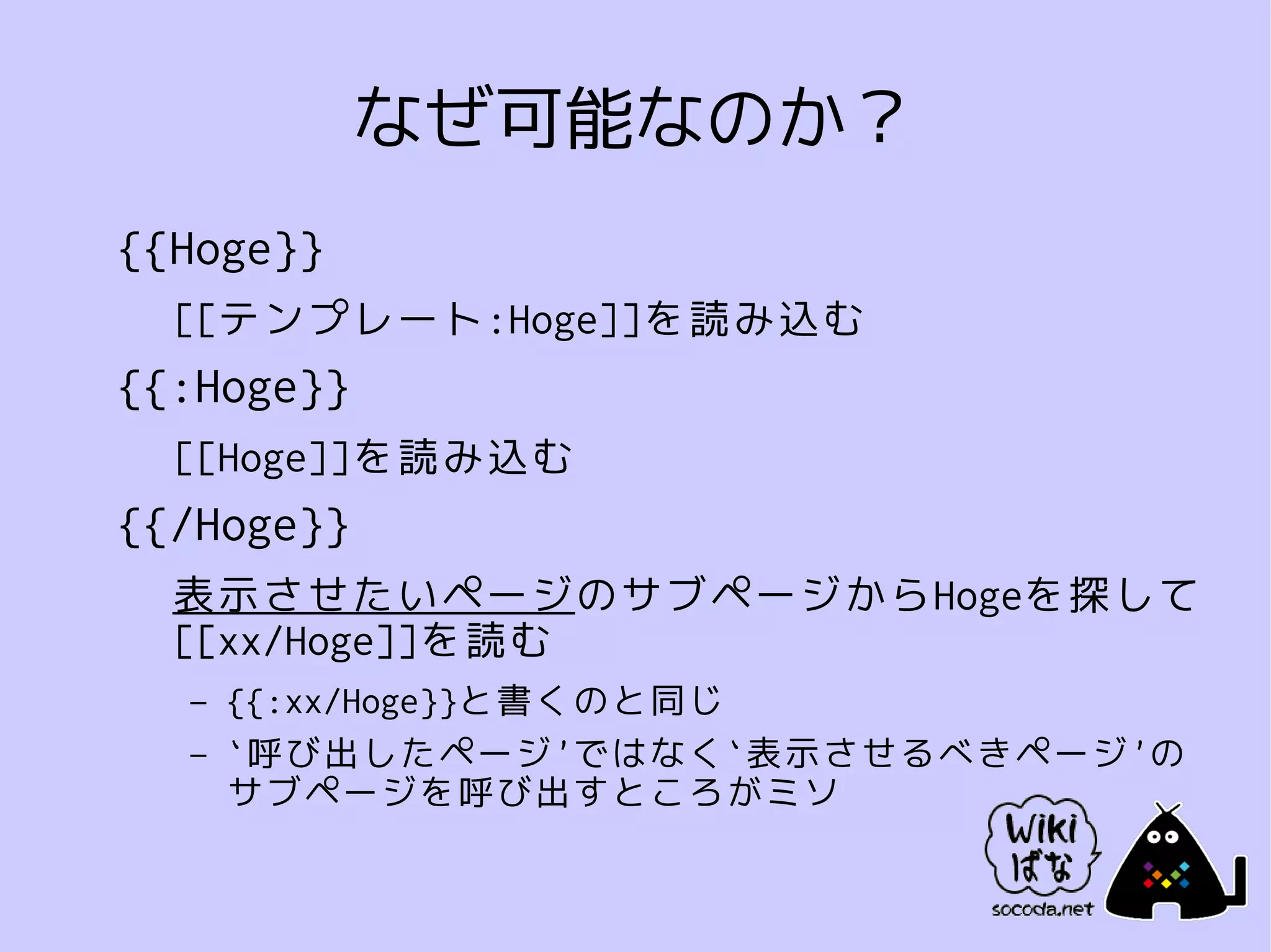 なぜ可能なのか？
{{Hoge}}
  [[テンプレート:Hoge]]を読み込む
{{:Hoge}}
  [[Hoge]]を読み込む
{{/Hoge}}
  表示させたいページのサブページからHogeを探して
  [[xx/Hoge]]を読む
  –   {{:xx/Hoge}}と書くのと同じ
  –   `呼び出したページ'ではなく`表示させるべきページ'の
      サブページを呼び出すところがミソ
 