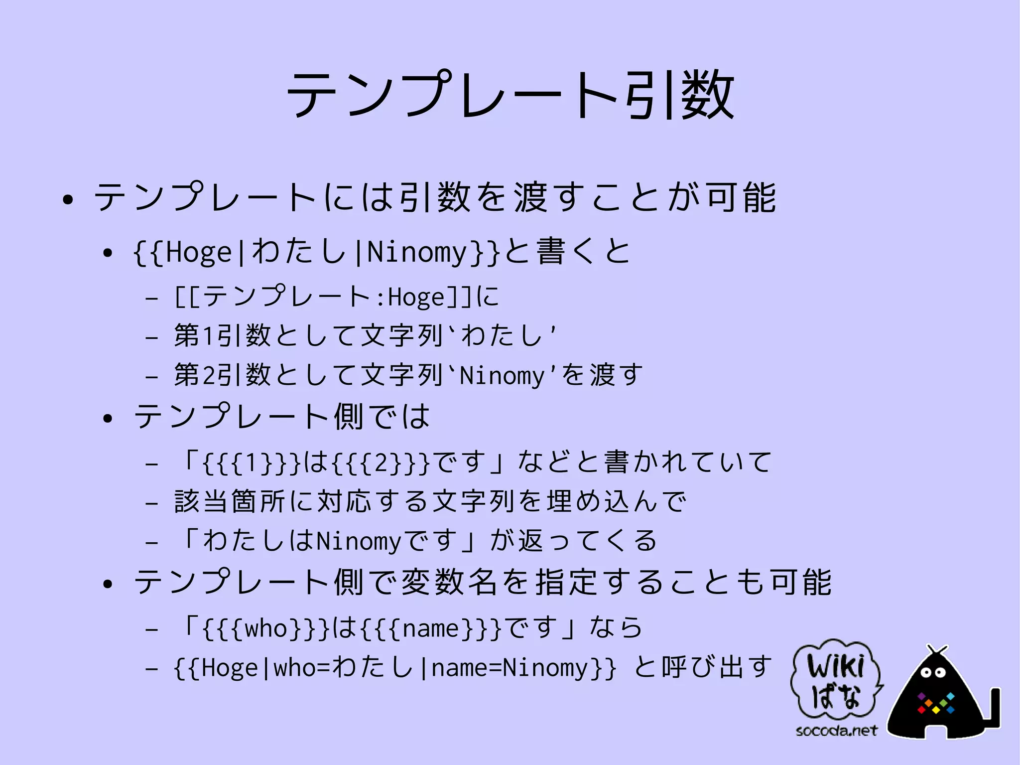 テンプレート引数
●   テンプレートには引数を渡すことが可能
    ●   {{Hoge|わたし|Ninomy}}と書くと
        –   [[テンプレート:Hoge]]に
        –   第1引数として文字列`わたし'
        –   第2引数として文字列`Ninomy'を渡す
    ●   テンプレート側では
        –   「{{{1}}}は{{{2}}}です」などと書かれていて
        –   該当箇所に対応する文字列を埋め込んで
        –   「わたしはNinomyです」が返ってくる
    ●   テンプレート側で変数名を指定することも可能
        –   「{{{who}}}は{{{name}}}です」なら
        –   {{Hoge|who=わたし|name=Ninomy}} と呼び出す
 