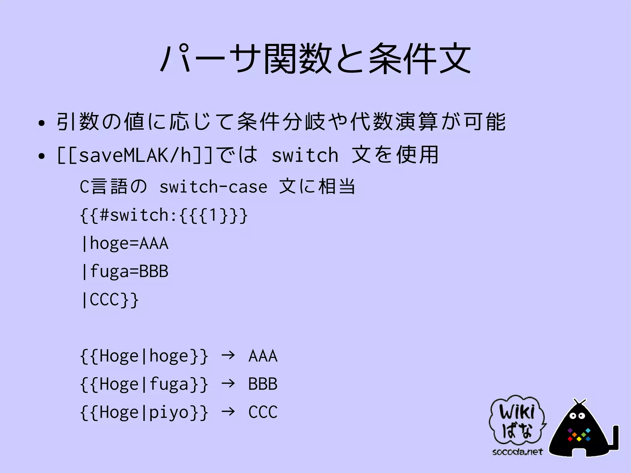 パーサ関数と条件文
●   引数の値に応じて条件分岐や代数演算が可能
●   [[saveMLAK/h]]では switch 文を使用
     C言語の switch-case 文に相当
     {{#switch:{{{1}}}
     |hoge=AAA
     |fuga=BBB
     |CCC}}

     {{Hoge|hoge}} → AAA
     {{Hoge|fuga}} → BBB
     {{Hoge|piyo}} → CCC
 