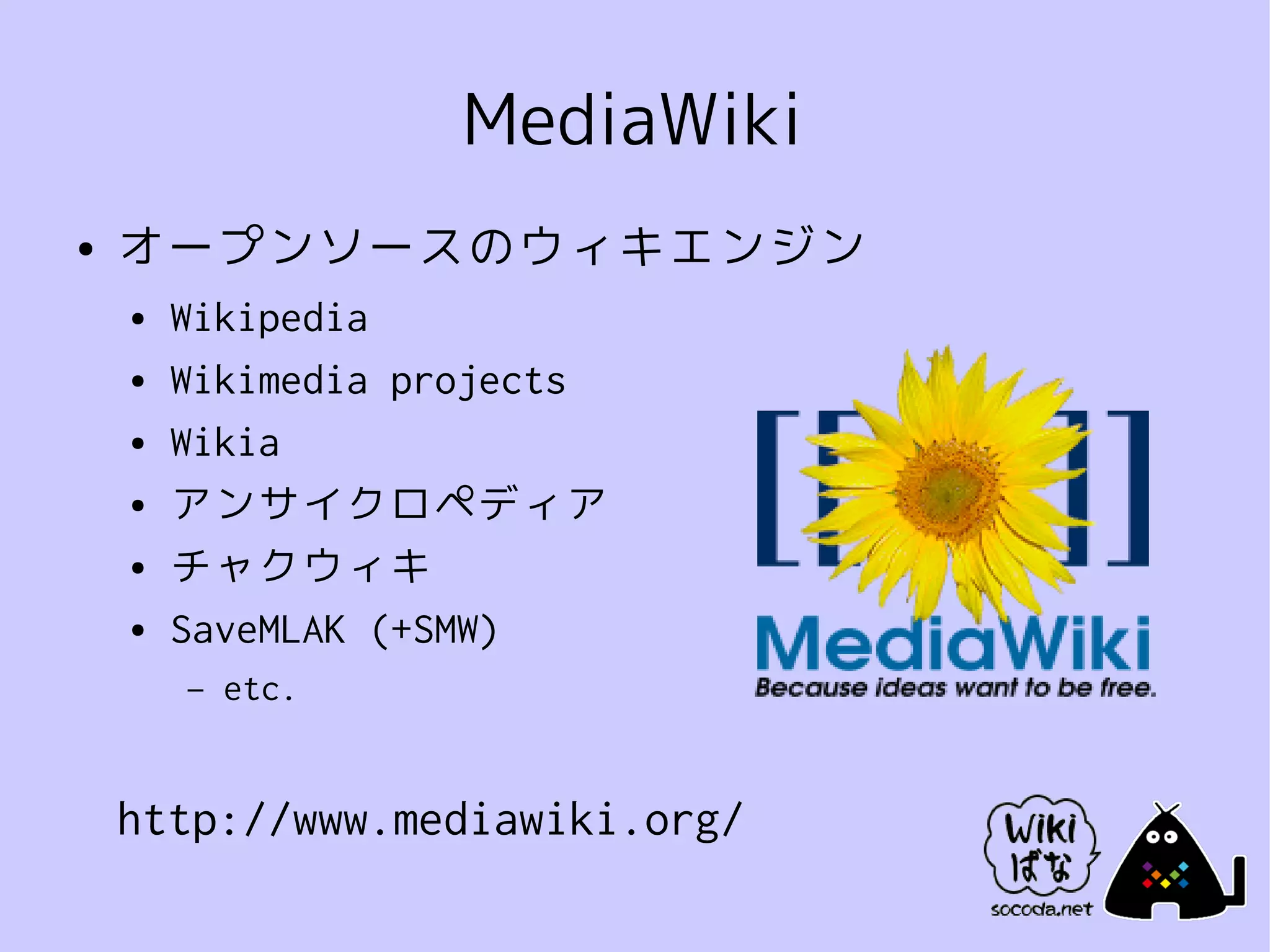 MediaWiki
●   オープンソースのウィキエンジン
    ●   Wikipedia
    ●   Wikimedia projects
    ●   Wikia
    ●   アンサイクロペディア
    ●   チャクウィキ
    ●   SaveMLAK (+SMW)
        –   etc.


    http://www.mediawiki.org/
 
