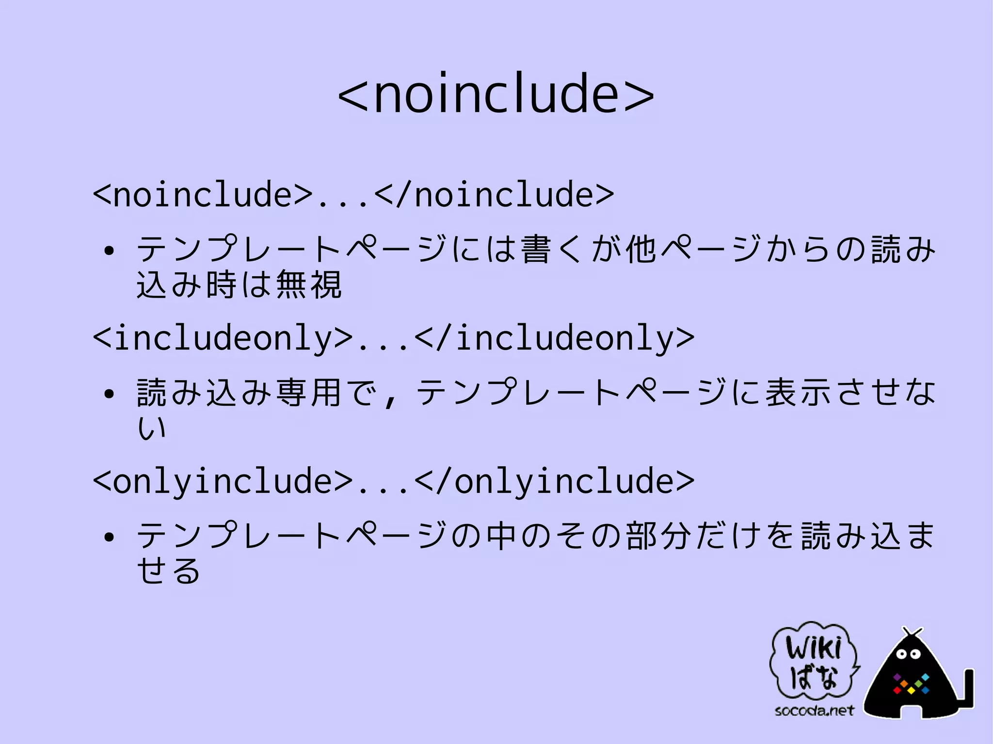 <noinclude>
<noinclude>...</noinclude>
●   テンプレートページには書くが他ページからの読み
    込み時は無視
<includeonly>...</includeonly>
●   読み込み専用で，テンプレートページに表示させな
    い
<onlyinclude>...</onlyinclude>
●   テンプレートページの中のその部分だけを読み込ま
    せる
 