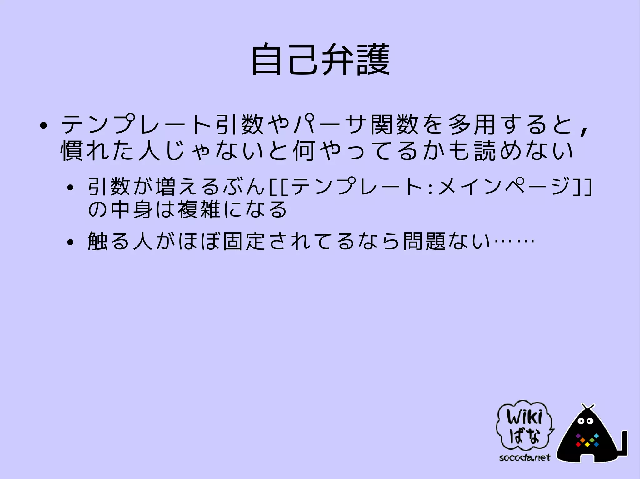 自己弁護
●   テンプレート引数やパーサ関数を多用すると，
    慣れた人じゃないと何やってるかも読めない
    ●   引数が増えるぶん[[テンプレート:メインページ]]
        の中身は複雑になる
    ●   触る人がほぼ固定されてるなら問題ない……
 