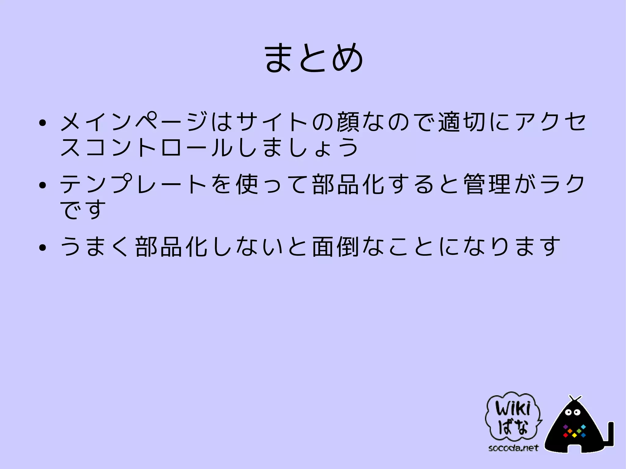 まとめ
●   メインページはサイトの顔なので適切にアクセ
    スコントロールしましょう
●   テンプレートを使って部品化すると管理がラク
    です
●   うまく部品化しないと面倒なことになります
 