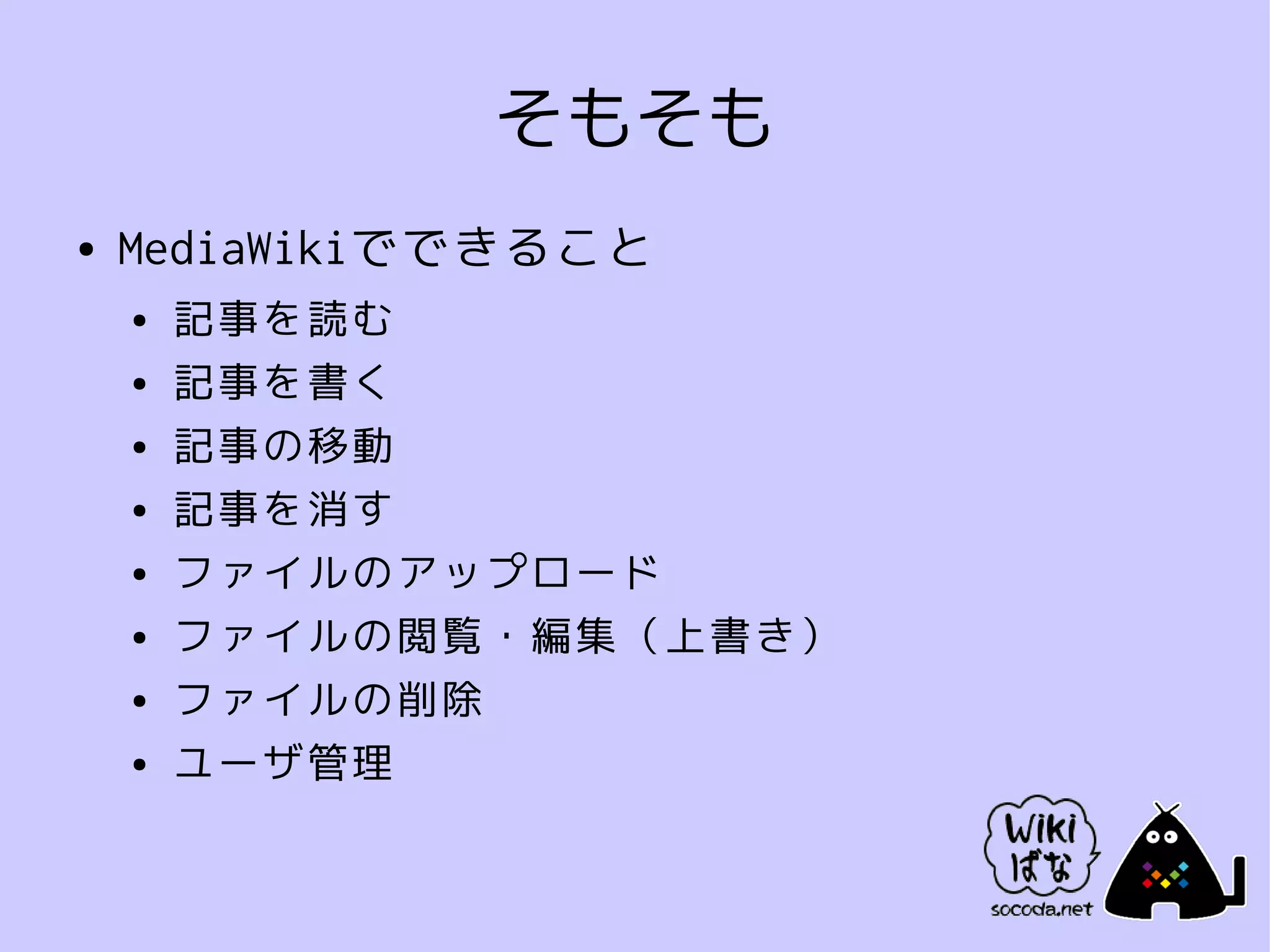 そもそも
●   MediaWikiでできること
    ●   記事を読む
    ●   記事を書く
    ●   記事の移動
    ●   記事を消す
    ●   ファイルのアップロード
    ●   ファイルの閲覧・編集（上書き）
    ●   ファイルの削除
    ●   ユーザ管理
 