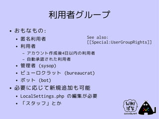 利用者グループ
●   おもなもの:
    ●   匿名利用者               See also:
                            [[Special:UserGroupRights]]
    ●   利用者
        –   アカウント作成後4日以内の利用者
        –   自動承認された利用者
    ●   管理者 (sysop)
    ●   ビューロクラット (bureaucrat)
    ●   ボット (bot)
●   必要に応じて新規追加も可能
    ●   LocalSettings.php の編集が必要
    ●   「スタッフ」とか
 