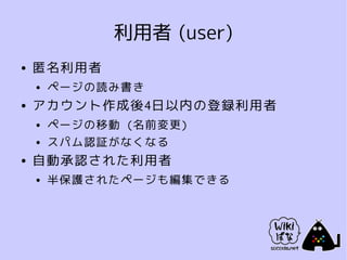利用者 (user)
●   匿名利用者
    ●   ページの読み書き
●   アカウント作成後4日以内の登録利用者
    ●   ページの移動 (名前変更)
    ●   スパム認証がなくなる
●   自動承認された利用者
    ●   半保護されたページも編集できる
 