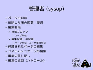 管理者 (sysop)
●   ページの削除
●   削除した版の閲覧・復帰
●   編集制限
    ●   投稿ブロック
        –   ユーザ単位
    ●   編集保護・半保護
        –   ページ単位・ユーザ権限単位
●   保護されたページの編集
●   システムメッセージの編集
●   編集の差し戻し
●   編集の巡回 (パトロール)
 