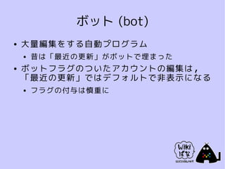 ボット (bot)
●   大量編集をする自動プログラム
    ●   昔は「最近の更新」がボットで埋まった
●   ボットフラグのついたアカウントの編集は，
    「最近の更新」ではデフォルトで非表示になる
    ●   フラグの付与は慎重に
 