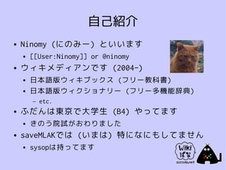 自己紹介
●   Ninomy (にのみー) といいます
    ●   [[User:Ninomy]] or @ninomy
●   ウィキメディアンです (2004-)
    ●   日本語版ウィキブックス (フリー教科書)
    ●   日本語版ウィクショナリー (フリー多機能辞典)
        –   etc.
●   ふだんは東京で大学生 (B4) やってます
    ●   きのう院試がおわりました
●   saveMLAKでは (いまは) 特になにもしてません
    ●   sysopは持ってます
 