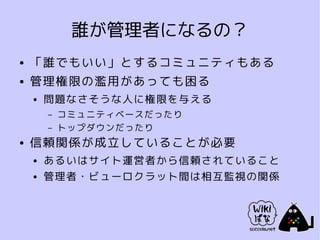 誰が管理者になるの？
●   「誰でもいい」とするコミュニティもある
●   管理権限の濫用があっても困る
    ●   問題なさそうな人に権限を与える
        –   コミュニティベースだったり
        –   トップダウンだったり
●   信頼関係が成立していることが必要
    ●   あるいはサイト運営者から信頼されていること
    ●   管理者・ビューロクラット間は相互監視の関係
 
