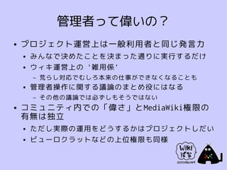 管理者って偉いの？
●   プロジェクト運営上は一般利用者と同じ発言力
    ●   みんなで決めたことを決まった通りに実行するだけ
    ●   ウィキ運営上の `雑用係'
        –   荒らし対応でむしろ本来の仕事ができなくなることも
    ●   管理者操作に関する議論のまとめ役にはなる
        –   その他の議論では必ずしもそうではない
●   コミュニティ内での「偉さ」とMediaWiki権限の
    有無は独立
    ●   ただし実際の運用をどうするかはプロジェクトしだい
    ●   ビューロクラットなどの上位権限も同様
 