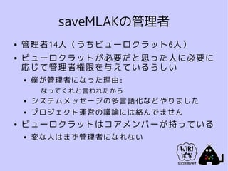 saveMLAKの管理者
●   管理者14人（うちビューロクラット6人）
●   ビューロクラットが必要だと思った人に必要に
    応じて管理者権限を与えているらしい
    ●   僕が管理者になった理由:
         なってくれと言われたから
    ●   システムメッセージの多言語化などやりました
    ●   プロジェクト運営の議論には絡んでません
●   ビューロクラットはコアメンバーが持っている
    ●   変な人はまず管理者になれない
 