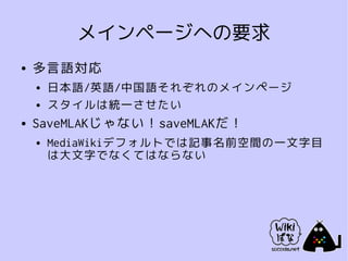 メインページへの要求
●   多言語対応
    ●   日本語/英語/中国語それぞれのメインページ
    ●   スタイルは統一させたい
●   SaveMLAKじゃない！saveMLAKだ！
    ●   MediaWikiデフォルトでは記事名前空間の一文字目
        は大文字でなくてはならない
 