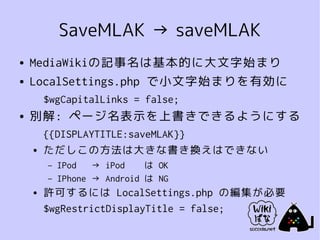 SaveMLAK → saveMLAK
●   MediaWikiの記事名は基本的に大文字始まり
●   LocalSettings.php で小文字始まりを有効に
        $wgCapitalLinks = false;
●   別解: ページ名表示を上書きできるようにする
        {{DISPLAYTITLE:saveMLAK}}
    ●   ただしこの方法は大きな書き換えはできない
        –   IPod   → iPod    は OK
        –   IPhone → Android は NG
    ●   許可するには LocalSettings.php の編集が必要
        $wgRestrictDisplayTitle = false;
 