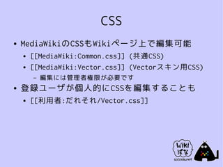 CSS
●   MediaWikiのCSSもWikiページ上で編集可能
    ●   [[MediaWiki:Common.css]] (共通CSS)
    ●   [[MediaWiki:Vector.css]] (Vectorスキン用CSS)
        –   編集には管理者権限が必要です
●   登録ユーザが個人的にCSSを編集することも
    ●   [[利用者:だれそれ/Vector.css]]
 