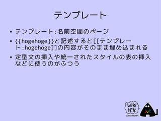 テンプレート
●   テンプレート:名前空間のページ
●   {{hogehoge}}と記述すると[[テンプレー
    ト:hogehoge]]の内容がそのまま埋め込まれる
●   定型文の挿入や統一されたスタイルの表の挿入
    などに使うのがふつう
 