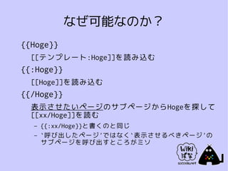 なぜ可能なのか？
{{Hoge}}
  [[テンプレート:Hoge]]を読み込む
{{:Hoge}}
  [[Hoge]]を読み込む
{{/Hoge}}
  表示させたいページのサブページからHogeを探して
  [[xx/Hoge]]を読む
  –   {{:xx/Hoge}}と書くのと同じ
  –   `呼び出したページ'ではなく`表示させるべきページ'の
      サブページを呼び出すところがミソ
 