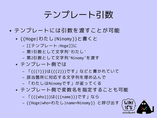 テンプレート引数
●   テンプレートには引数を渡すことが可能
    ●   {{Hoge|わたし|Ninomy}}と書くと
        –   [[テンプレート:Hoge]]に
        –   第1引数として文字列`わたし'
        –   第2引数として文字列`Ninomy'を渡す
    ●   テンプレート側では
        –   「{{{1}}}は{{{2}}}です」などと書かれていて
        –   該当箇所に対応する文字列を埋め込んで
        –   「わたしはNinomyです」が返ってくる
    ●   テンプレート側で変数名を指定することも可能
        –   「{{{who}}}は{{{name}}}です」なら
        –   {{Hoge|who=わたし|name=Ninomy}} と呼び出す
 