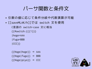 パーサ関数と条件文
●   引数の値に応じて条件分岐や代数演算が可能
●   [[saveMLAK/h]]では switch 文を使用
     C言語の switch-case 文に相当
     {{#switch:{{{1}}}
     |hoge=AAA
     |fuga=BBB
     |CCC}}

     {{Hoge|hoge}} → AAA
     {{Hoge|fuga}} → BBB
     {{Hoge|piyo}} → CCC
 