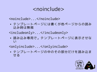 <noinclude>
<noinclude>...</noinclude>
●   テンプレートページには書くが他ページからの読み
    込み時は無視
<includeonly>...</includeonly>
●   読み込み専用で，テンプレートページに表示させな
    い
<onlyinclude>...</onlyinclude>
●   テンプレートページの中のその部分だけを読み込ま
    せる
 