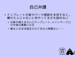 自己弁護
●   テンプレート引数やパーサ関数を多用すると，
    慣れた人じゃないと何やってるかも読めない
    ●   引数が増えるぶん[[テンプレート:メインページ]]
        の中身は複雑になる
    ●   触る人がほぼ固定されてるなら問題ない……
 