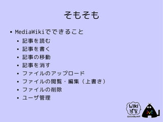 そもそも
●   MediaWikiでできること
    ●   記事を読む
    ●   記事を書く
    ●   記事の移動
    ●   記事を消す
    ●   ファイルのアップロード
    ●   ファイルの閲覧・編集（上書き）
    ●   ファイルの削除
    ●   ユーザ管理
 