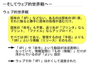 －そしてウェブ的世界観へ－
ウェブ的世界観
  固有の「 API 」などない。あるのは固有の URI 群。
  それに触ると勝手に固有の処理が進むだけ。

  固有の「命令」も不要。送り先が「プリンタ」なら
  プリント、「ファイル」ならアップロード。
  すべては URI であり、管理するのは「手段」よりも
  「 URI 」という情報（リソース）そのもの。

    「 API 」や「命令」という動詞がほぼ透明に
    なっていて、情報空間に「もの（情報）」だけが
    浮かんでいるのが「よい」設計

    ウェブでの「 API 」はかくして追放された
 