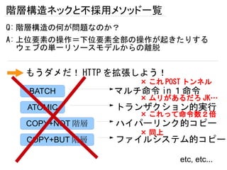 階層構造ネックと不採用メソッド一覧
Q: 階層構造の何が問題なのか？
A: 上位要素の操作＝下位要素全部の操作が起きたりする
   ウェブの単一リソースモデルからの離脱


  もうダメだ！ HTTP を拡張しよう！
                   × これ POST トンネル
   BATCH        マルチ命令 in １命令
                   × ムリがあるだろ JK…
  ATOMIC        トランザクション的実行
                   × これって命令数２倍
  COPY+NOT 階層   ハイパーリンク的コピー
                   × 同上
  COPY+BUT 階層   ファイルシステム的コピー

                          etc, etc...
 